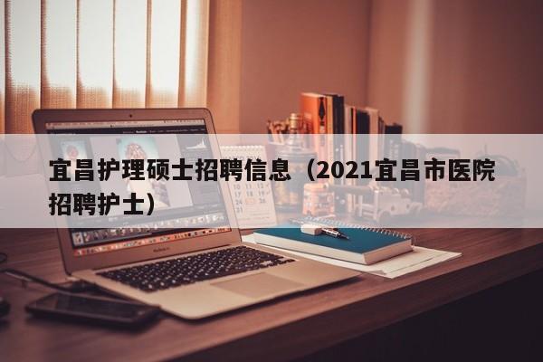 宜昌护理硕士招聘信息（2021宜昌市医院招聘护士）-第1张图片-公办高校硕士招聘信息-最新高校硕士招聘信息-公办高校招聘条件