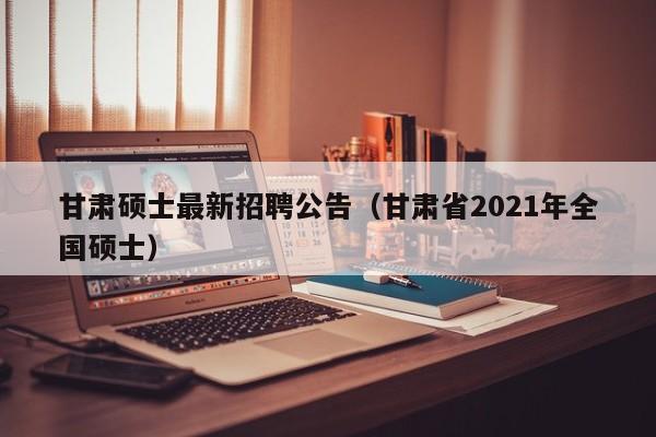 甘肃硕士最新招聘公告（甘肃省2021年全国硕士）-第1张图片-公办高校硕士招聘信息-最新高校硕士招聘信息-公办高校招聘条件