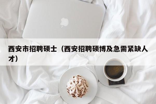 西安市招聘硕士（西安招聘硕博及急需紧缺人才）-第1张图片-公办高校硕士招聘信息-最新高校硕士招聘信息-公办高校招聘条件