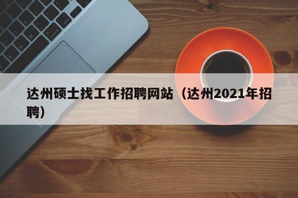 达州硕士找工作招聘网站（达州2021年招聘）-第1张图片-公办高校硕士招聘信息-最新高校硕士招聘信息-公办高校招聘条件