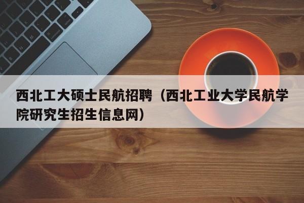 西北工大硕士民航招聘（西北工业大学民航学院研究生招生信息网）-第1张图片-公办高校硕士招聘信息-最新高校硕士招聘信息-公办高校招聘条件