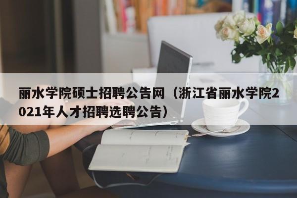 丽水学院硕士招聘公告网（浙江省丽水学院2021年人才招聘选聘公告）-第1张图片-公办高校硕士招聘信息-最新高校硕士招聘信息-公办高校招聘条件