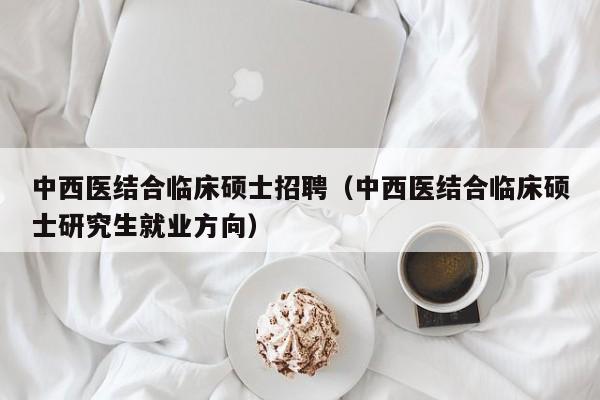 中西医结合临床硕士招聘（中西医结合临床硕士研究生就业方向）-第1张图片-公办高校硕士招聘信息-最新高校硕士招聘信息-公办高校招聘条件