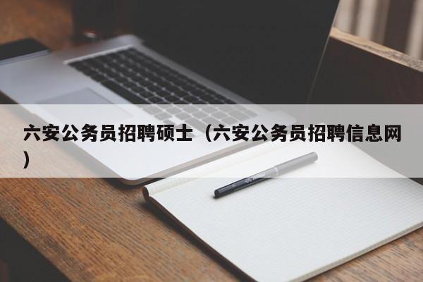 六安公务员招聘硕士（六安公务员招聘信息网）-第1张图片-公办高校硕士招聘信息-最新高校硕士招聘信息-公办高校招聘条件