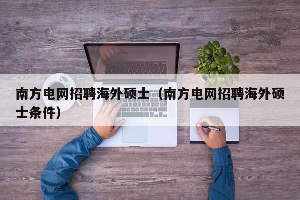 南方电网招聘海外硕士（南方电网招聘海外硕士条件）-第1张图片-公办高校硕士招聘信息-最新高校硕士招聘信息-公办高校招聘条件