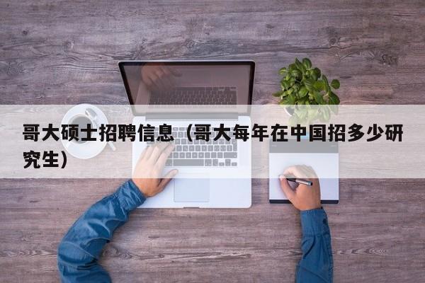 哥大硕士招聘信息（哥大每年在中国招多少研究生）-第1张图片-公办高校硕士招聘信息-最新高校硕士招聘信息-公办高校招聘条件