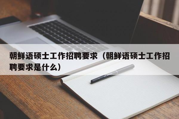朝鲜语硕士工作招聘要求(朝鲜语硕士工作招聘要求是什么)-第1张图片-公办高校硕士招聘信息-最新高校硕士招聘信息-公办高校招聘条件 朝鲜语硕士工作招聘要求(朝鲜语硕士工作招聘要求是什么)-第1张图片-公办高校硕士招聘信息-最新高校硕士招聘信息-公办高校招聘条件