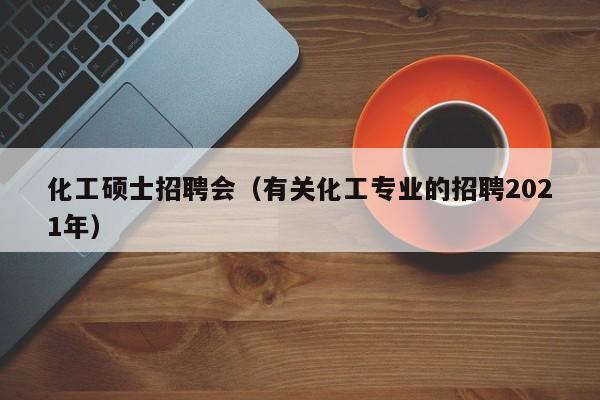 化工硕士招聘会（有关化工专业的招聘2021年）-第1张图片-公办高校硕士招聘信息-最新高校硕士招聘信息-公办高校招聘条件