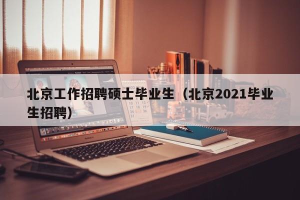 北京工作招聘硕士毕业生（北京2021毕业生招聘）-第1张图片-公办高校硕士招聘信息-最新高校硕士招聘信息-公办高校招聘条件