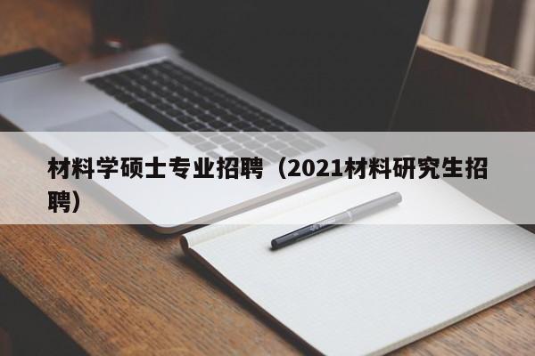 材料学硕士专业招聘（2021材料研究生招聘）-第1张图片-公办高校硕士招聘信息-最新高校硕士招聘信息-公办高校招聘条件
