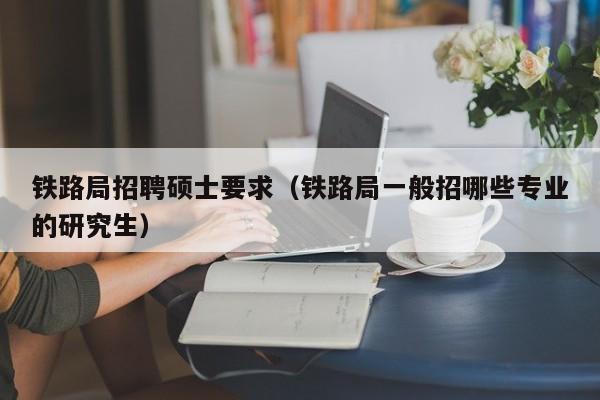 铁路局招聘硕士要求（铁路局一般招哪些专业的研究生）-第1张图片-公办高校硕士招聘信息-最新高校硕士招聘信息-公办高校招聘条件