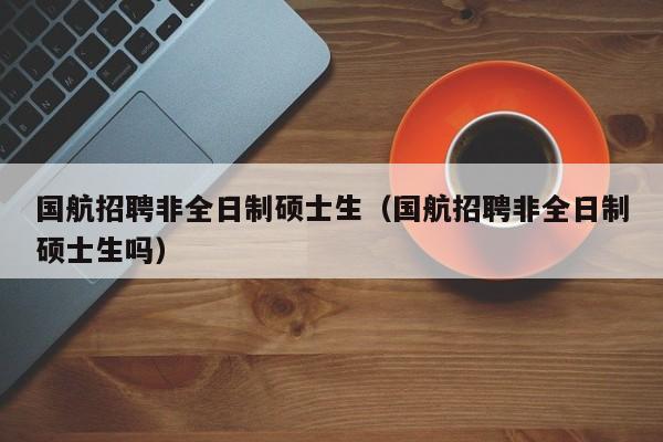国航招聘非全日制硕士生（国航招聘非全日制硕士生吗）-第1张图片-公办高校硕士招聘信息-最新高校硕士招聘信息-公办高校招聘条件