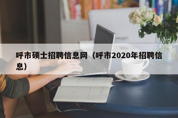 呼市硕士招聘信息网（呼市2020年招聘信息）-第1张图片-公办高校硕士招聘信息-最新高校硕士招聘信息-公办高校招聘条件