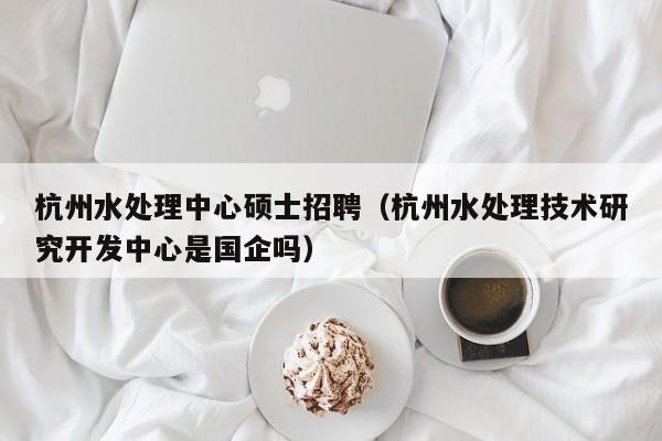 杭州水处理中心硕士招聘（杭州水处理技术研究开发中心是国企吗）-第1张图片-公办高校硕士招聘信息-最新高校硕士招聘信息-公办高校招聘条件