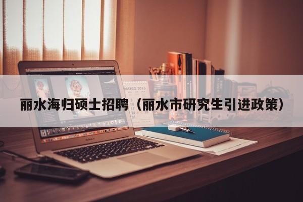 丽水海归硕士招聘（丽水市研究生引进政策）-第1张图片-公办高校硕士招聘信息-最新高校硕士招聘信息-公办高校招聘条件