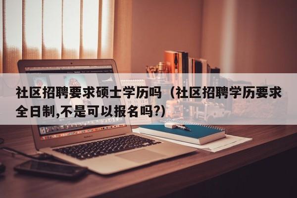 社区招聘要求硕士学历吗(社区招聘学历要求全日制,不是可以报名吗?)-第1张图片-公办高校硕士招聘信息-最新高校硕士招聘信息-公办高校招聘条件 社区招聘要求硕士学历吗(社区招聘学历要求全日制,不是可以报名吗?)-第1张图片-公办高校硕士招聘信息-最新高校硕士招聘信息-公办高校招聘条件