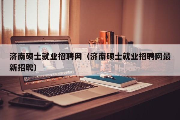 济南硕士就业招聘网（济南硕士就业招聘网最新招聘）-第1张图片-公办高校硕士招聘信息-最新高校硕士招聘信息-公办高校招聘条件