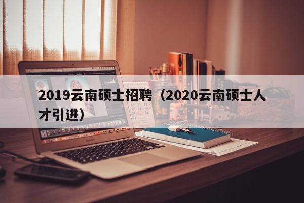 2019云南硕士招聘（2020云南硕士人才引进）-第1张图片-公办高校硕士招聘信息-最新高校硕士招聘信息-公办高校招聘条件