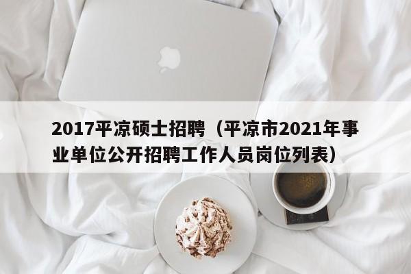 2017平凉硕士招聘（平凉市2021年事业单位公开招聘工作人员岗位列表）-第1张图片-公办高校硕士招聘信息-最新高校硕士招聘信息-公办高校招聘条件