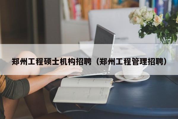 郑州工程硕士机构招聘（郑州工程管理招聘）-第1张图片-公办高校硕士招聘信息-最新高校硕士招聘信息-公办高校招聘条件