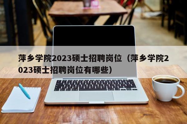 萍乡学院2023硕士招聘岗位（萍乡学院2023硕士招聘岗位有哪些）-第1张图片-公办高校硕士招聘信息-最新高校硕士招聘信息-公办高校招聘条件