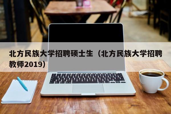 北方民族大学招聘硕士生（北方民族大学招聘教师2019）-第1张图片-公办高校硕士招聘信息-最新高校硕士招聘信息-公办高校招聘条件