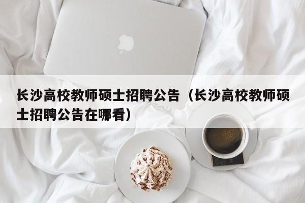 长沙高校教师硕士招聘公告（长沙高校教师硕士招聘公告在哪看）-第1张图片-公办高校硕士招聘信息-最新高校硕士招聘信息-公办高校招聘条件