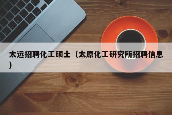 太远招聘化工硕士（太原化工研究所招聘信息）-第1张图片-公办高校硕士招聘信息-最新高校硕士招聘信息-公办高校招聘条件