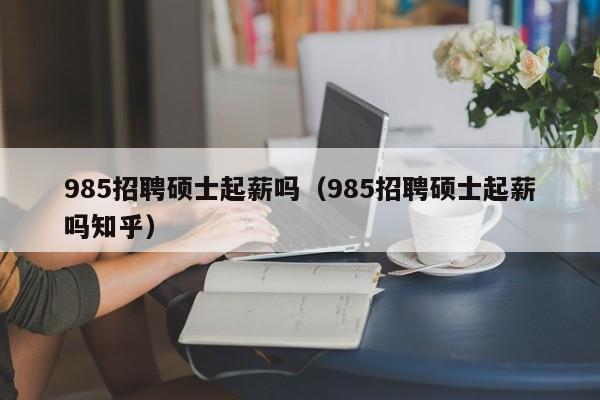 985招聘硕士起薪吗（985招聘硕士起薪吗知乎）-第1张图片-公办高校硕士招聘信息-最新高校硕士招聘信息-公办高校招聘条件