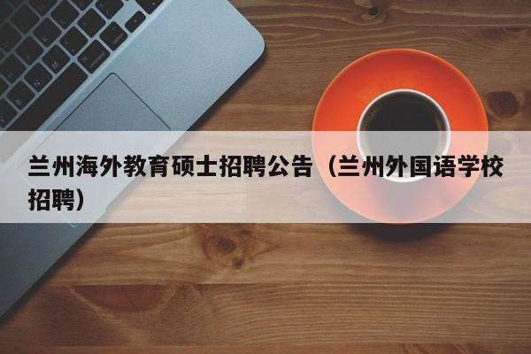 兰州海外教育硕士招聘公告（兰州外国语学校招聘）-第1张图片-公办高校硕士招聘信息-最新高校硕士招聘信息-公办高校招聘条件