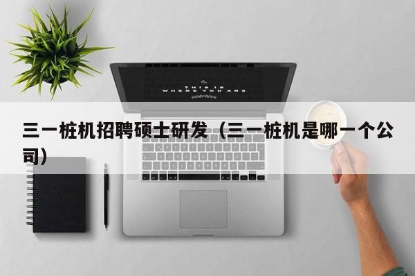 三一桩机招聘硕士研发（三一桩机是哪一个公司）-第1张图片-公办高校硕士招聘信息-最新高校硕士招聘信息-公办高校招聘条件