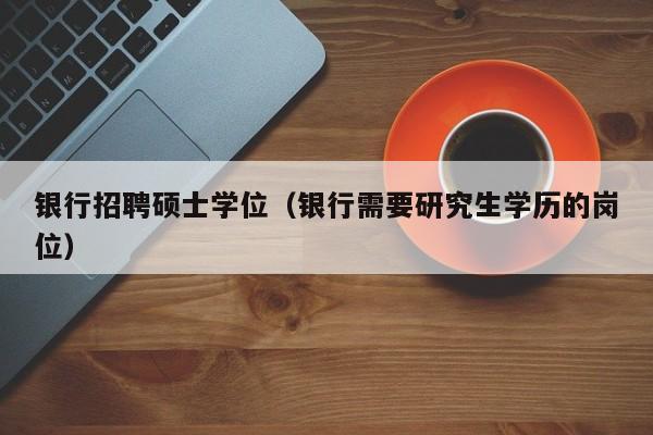 银行招聘硕士学位（银行需要研究生学历的岗位）-第1张图片-公办高校硕士招聘信息-最新高校硕士招聘信息-公办高校招聘条件
