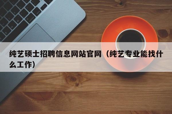 纯艺硕士招聘信息网站官网（纯艺专业能找什么工作）-第1张图片-公办高校硕士招聘信息-最新高校硕士招聘信息-公办高校招聘条件