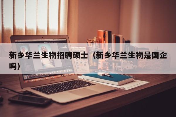 新乡华兰生物招聘硕士（新乡华兰生物是国企吗）-第1张图片-公办高校硕士招聘信息-最新高校硕士招聘信息-公办高校招聘条件