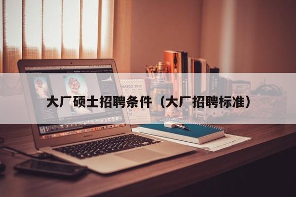 大厂硕士招聘条件（大厂招聘标准）-第1张图片-公办高校硕士招聘信息-最新高校硕士招聘信息-公办高校招聘条件