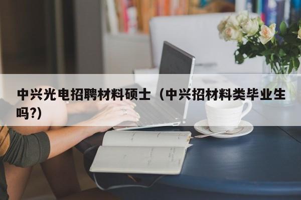 中兴光电招聘材料硕士（中兴招材料类毕业生吗?）-第1张图片-公办高校硕士招聘信息-最新高校硕士招聘信息-公办高校招聘条件