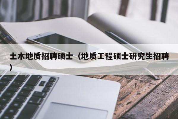 土木地质招聘硕士（地质工程硕士研究生招聘）-第1张图片-公办高校硕士招聘信息-最新高校硕士招聘信息-公办高校招聘条件