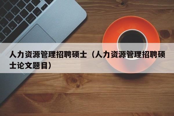 人力资源管理招聘硕士（人力资源管理招聘硕士论文题目）-第1张图片-公办高校硕士招聘信息-最新高校硕士招聘信息-公办高校招聘条件