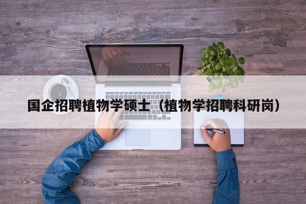 国企招聘植物学硕士（植物学招聘科研岗）-第1张图片-公办高校硕士招聘信息-最新高校硕士招聘信息-公办高校招聘条件