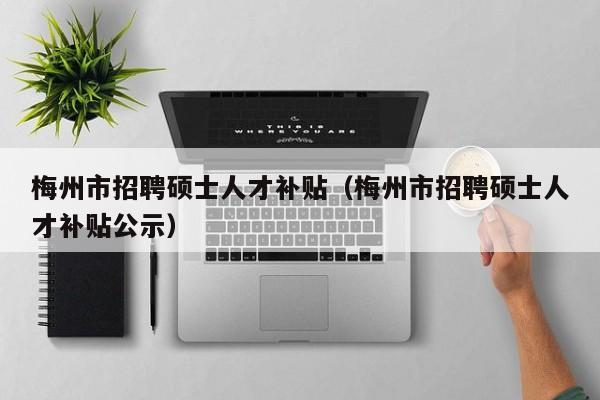 梅州市招聘硕士人才补贴（梅州市招聘硕士人才补贴公示）-第1张图片-公办高校硕士招聘信息-最新高校硕士招聘信息-公办高校招聘条件