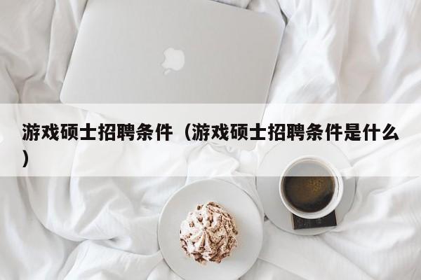 游戏硕士招聘条件（游戏硕士招聘条件是什么）-第1张图片-公办高校硕士招聘信息-最新高校硕士招聘信息-公办高校招聘条件