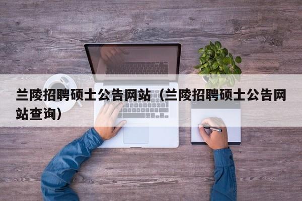 兰陵招聘硕士公告网站（兰陵招聘硕士公告网站查询）-第1张图片-公办高校硕士招聘信息-最新高校硕士招聘信息-公办高校招聘条件