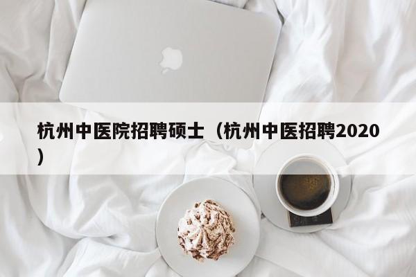 杭州中医院招聘硕士（杭州中医招聘2020）-第1张图片-公办高校硕士招聘信息-最新高校硕士招聘信息-公办高校招聘条件