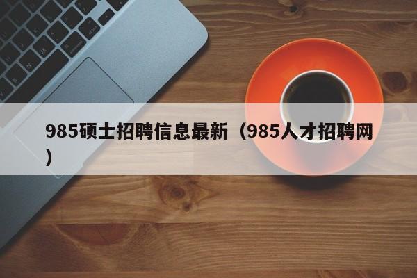 985硕士招聘信息最新（985人才招聘网）-第1张图片-公办高校硕士招聘信息-最新高校硕士招聘信息-公办高校招聘条件