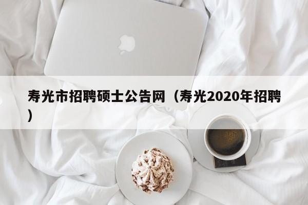 寿光市招聘硕士公告网（寿光2020年招聘）-第1张图片-公办高校硕士招聘信息-最新高校硕士招聘信息-公办高校招聘条件