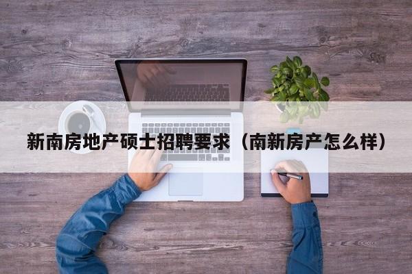 新南房地产硕士招聘要求（南新房产怎么样）-第1张图片-公办高校硕士招聘信息-最新高校硕士招聘信息-公办高校招聘条件