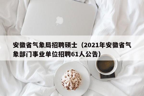 安徽省气象局招聘硕士（2021年安徽省气象部门事业单位招聘61人公告）-第1张图片-公办高校硕士招聘信息-最新高校硕士招聘信息-公办高校招聘条件