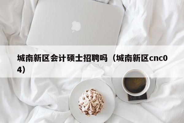 城南新区会计硕士招聘吗（城南新区cnc04）-第1张图片-公办高校硕士招聘信息-最新高校硕士招聘信息-公办高校招聘条件