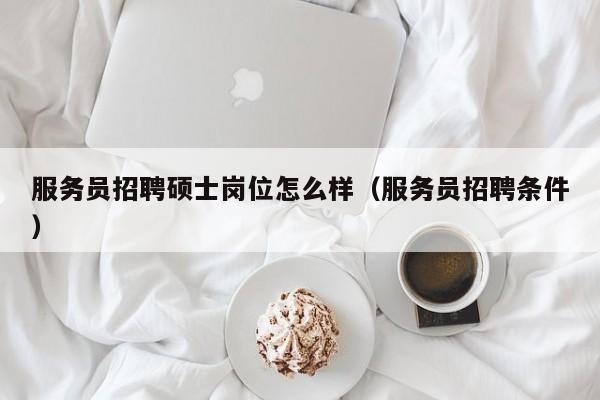 服务员招聘硕士岗位怎么样（服务员招聘条件）-第1张图片-公办高校硕士招聘信息-最新高校硕士招聘信息-公办高校招聘条件