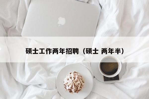 硕士工作两年招聘（硕士 两年半）-第1张图片-公办高校硕士招聘信息-最新高校硕士招聘信息-公办高校招聘条件